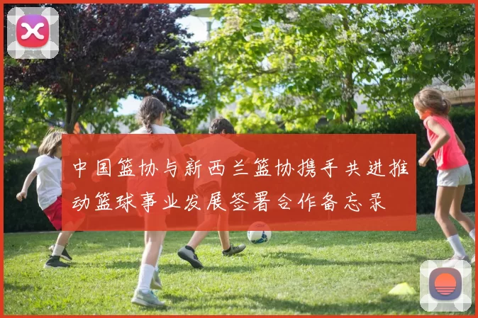 中国篮协与新西兰篮协携手共进推动篮球事业发展签署合作备忘录