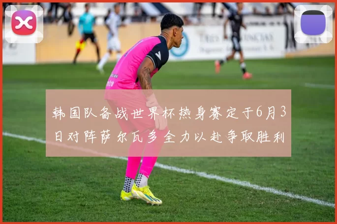 韩国队备战世界杯热身赛定于6月3日对阵萨尔瓦多全力以赴争取胜利
