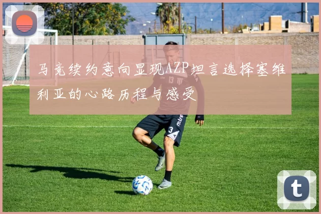 马竞续约意向显现AZP坦言选择塞维利亚的心路历程与感受