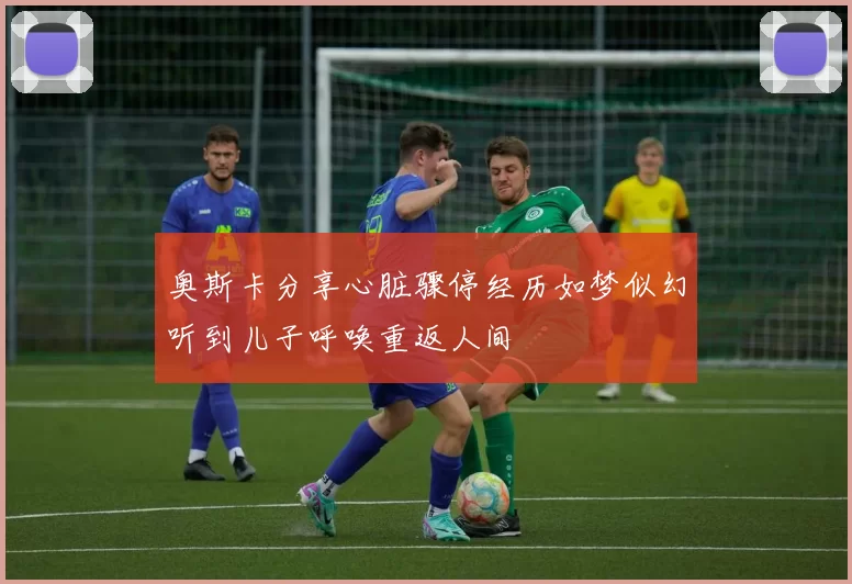 奥斯卡分享心脏骤停经历如梦似幻听到儿子呼唤重返人间