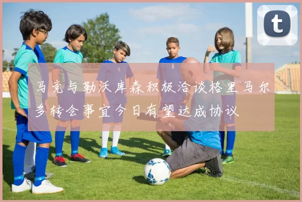 马竞与勒沃库森积极洽谈格里马尔多转会事宜今日有望达成协议