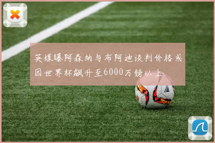 英媒曝阿森纳与布阿迪谈判价格或因世界杯飙升至6000万镑以上