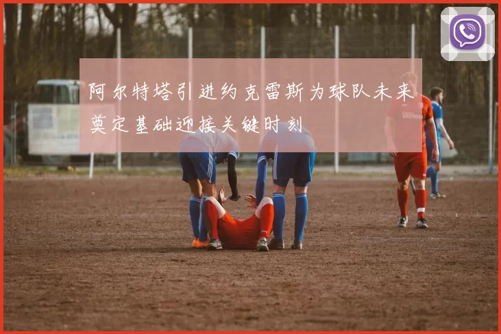 阿尔特塔引进约克雷斯为球队未来奠定基础迎接关键时刻