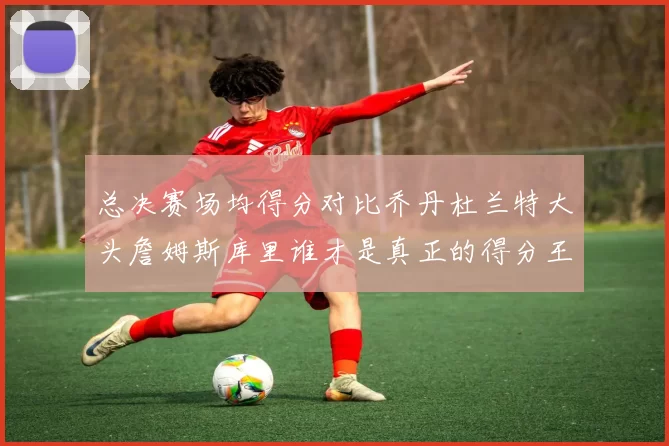 总决赛场均得分对比乔丹杜兰特大头詹姆斯库里谁才是真正的得分王