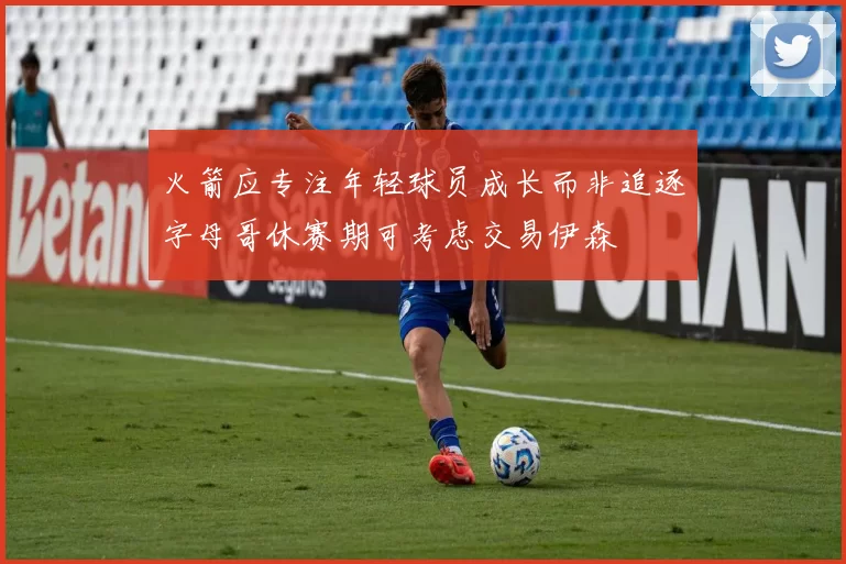 火箭应专注年轻球员成长而非追逐字母哥休赛期可考虑交易伊森