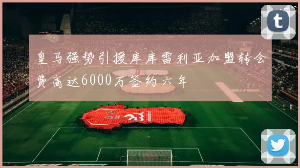 皇马强势引援库库雷利亚加盟转会费高达6000万签约六年