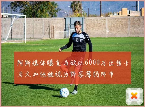 阿斯媒体曝皇马欲以6000万出售卡马文加他被视为阵容薄弱环节