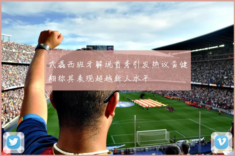 武磊西班牙解说首秀引发热议黄健翔称其表现超越新人水平