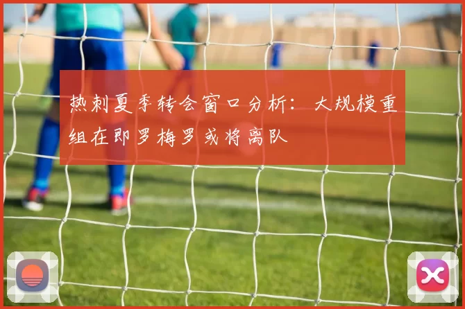 热刺夏季转会窗口分析：大规模重组在即罗梅罗或将离队