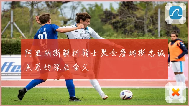 阿里纳斯解析骑士聚会詹姆斯忠诚关系的深层含义