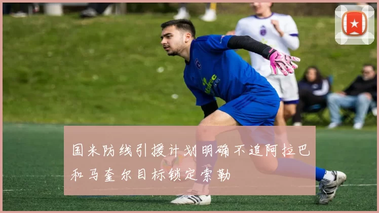 国米防线引援计划明确不追阿拉巴和马奎尔目标锁定索勒