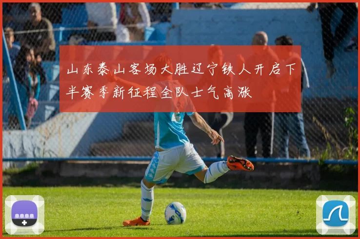 山东泰山客场大胜辽宁铁人开启下半赛季新征程全队士气高涨
