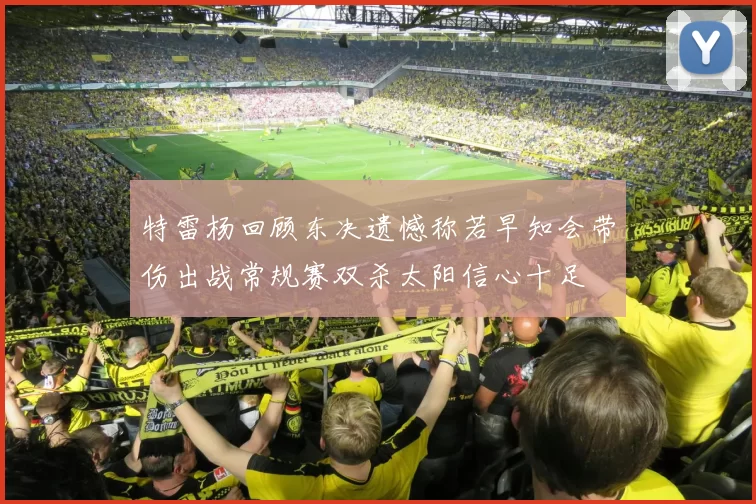 特雷杨回顾东决遗憾称若早知会带伤出战常规赛双杀太阳信心十足